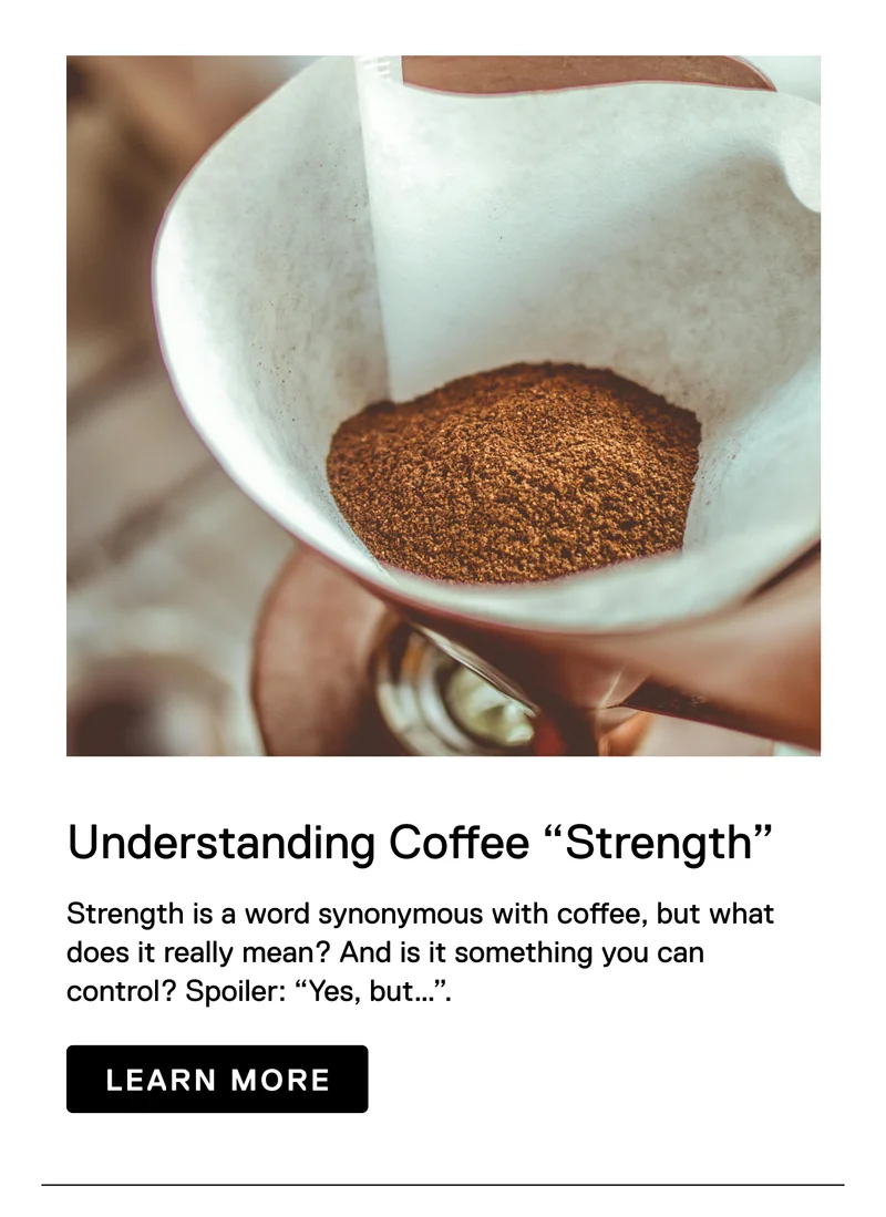 Understanding Coffee "Strength" Strength is a word synonymous with coffee, but what does it really mean? And is it something you can control? Spoiler: “Yes, but…”. Learn More