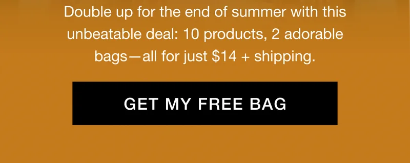 Double up for the end of summer with this unbeatable deal: 10 products, 2 adorable bags—all for just $14 + shipping. GET MY FREE BAG