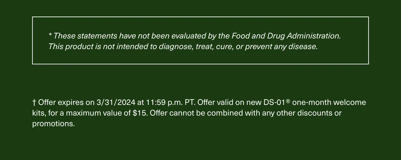 * These statements have not been evaluated by the Food and Drug Administration. This product is not intended to diagnose, treat, cure, or prevent any disease. † Offer expires on 3/31/2024 at 11:59 p.m. PT. Offer valid on new DS-01® one-month welcome kits, for a maximum value of $15. Offer cannot be combined with any other discounts or promotions.
