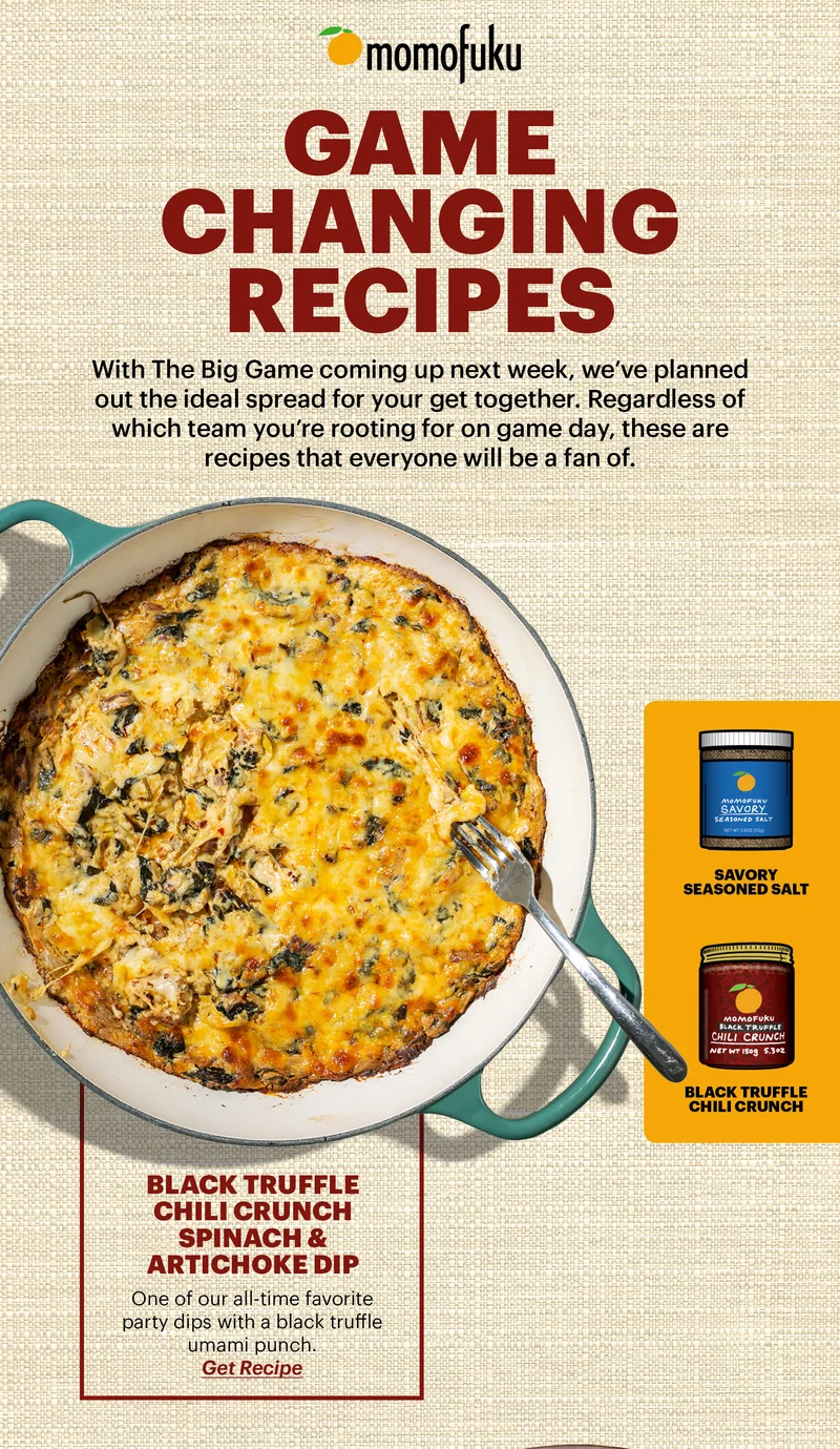 GAME CHANGING RECIPES DESCRIPTION: With The Big Game coming up next week, we’ve planned out the ideal spread for your get together. Regardless of which team you’re rooting for on game day, these are recipes that everyone will be a fan of.     BLACK TRUFFLE CHILI CRUNCH SPINACH & ARTICHOKE DIP One of our all-time favorite party dips with a black truffle umami punch. BUTTON: GET RECIPE