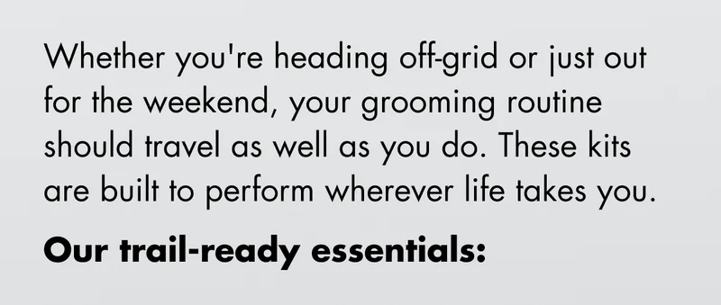 Whether you're heading off-grid or just out for the weekend, your grooming routine should travel as well as you do. These kits are built to perform wherever life takes you. Our trail-ready essentials: