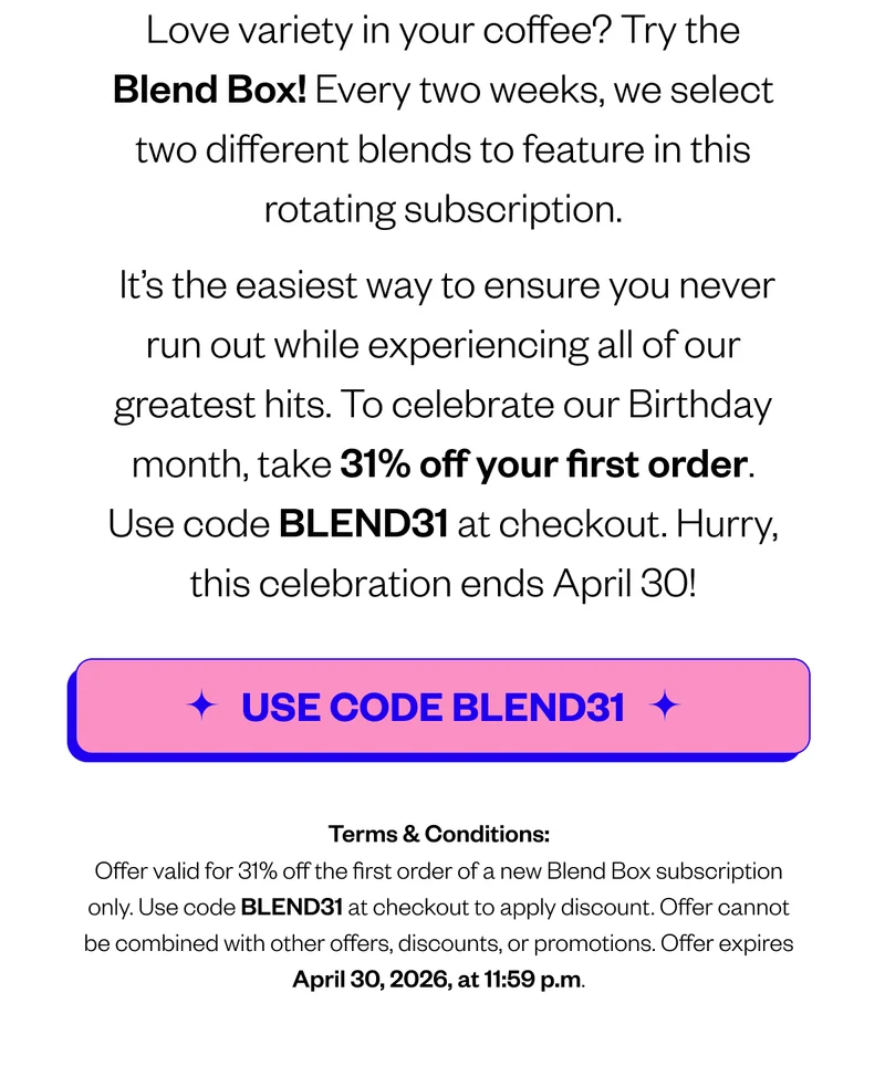 Love variety in your coffee?   Try the Blend Box: a rotating subscription of our Year-Round blends delivered every two weeks. It’s the easiest way to ensure you never run out while experiencing all of our greatest hits. To celebrate our Birthday month, take 31% off your first order. Use code BLEND31 at checkout. Hurry, this celebration ends April 30! [CTA: Use Code BLEND31].Terms & Conditions: Offer valid for 31% off the first order of a new Blend Box subscription only.Use code BLEND31 at checkout to apply discount. Offer Cannot be combined with other offers, discounts, or promotions. Offer expires April 30, 2026, at 11:59 p.m.