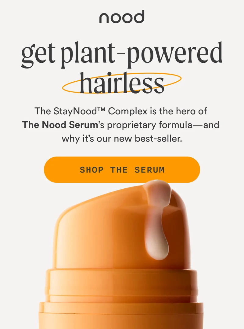 H1: Get Plant-Powered Hairless S1: The StayNood™ Complex is the hero of The Nood Serum’s proprietary formula—and why it’s our new best-seller. CTA1: SHOP THE SERUM