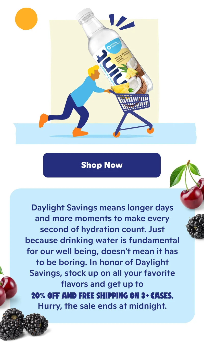 Daylight Savings means longer days and more moments to make every second of hydration count. Stock up on all your favorites and get up to 20% off and free shipping on 3+ cases.