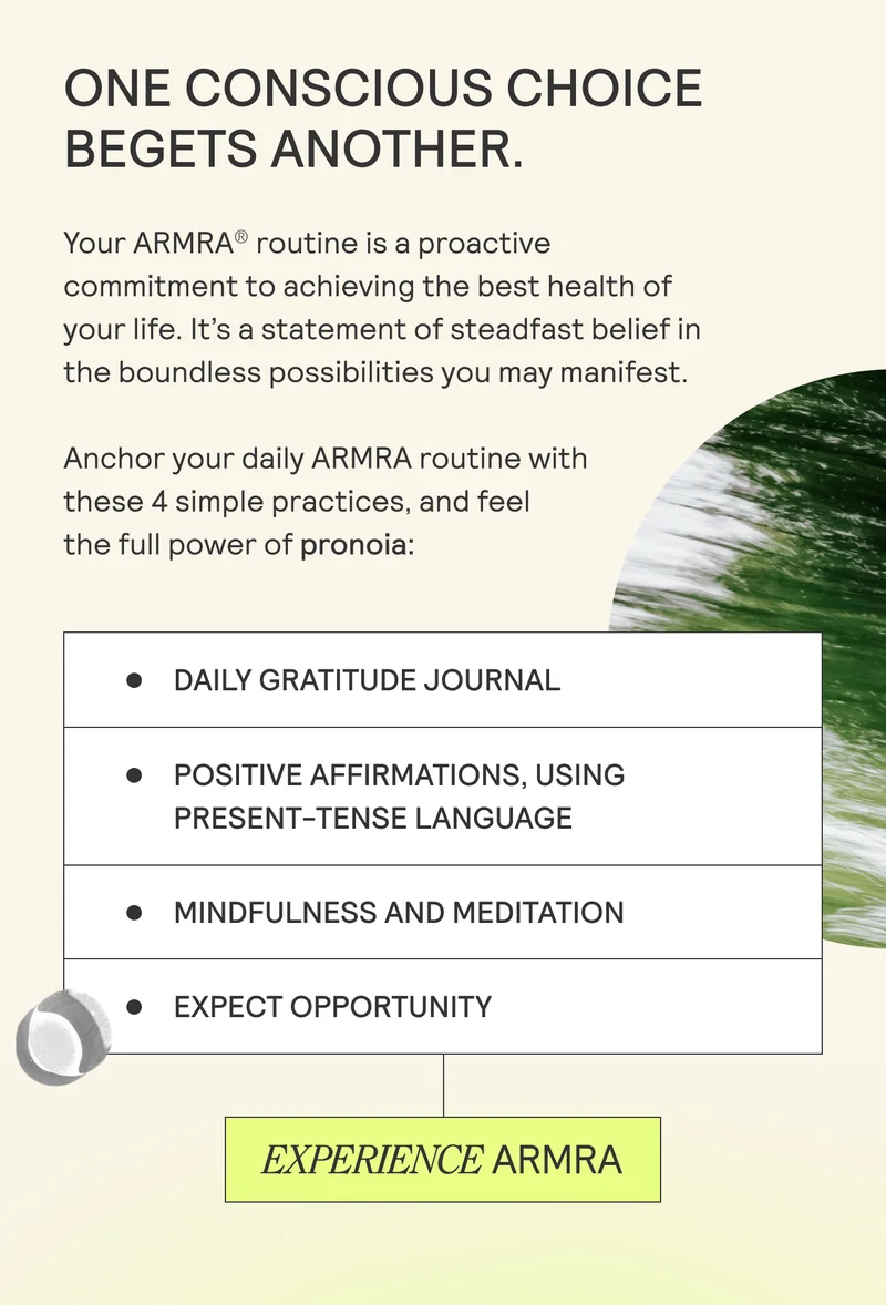 ONE CONSCIOUS CHOICE BEGETS ANOTHER.  Your ARMRA® routine is a proactive commitment to achieving the best health of your life. It’s a statement of steadfast belief in the boundless possibilities you may manifest.
