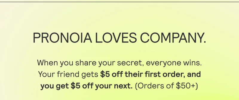 PRONOIA LOVES COMPANY. When you share your secret, everyone wins.  Your friend gets $5 off their first order, and  you get $5 off your next. (Orders of $50+)