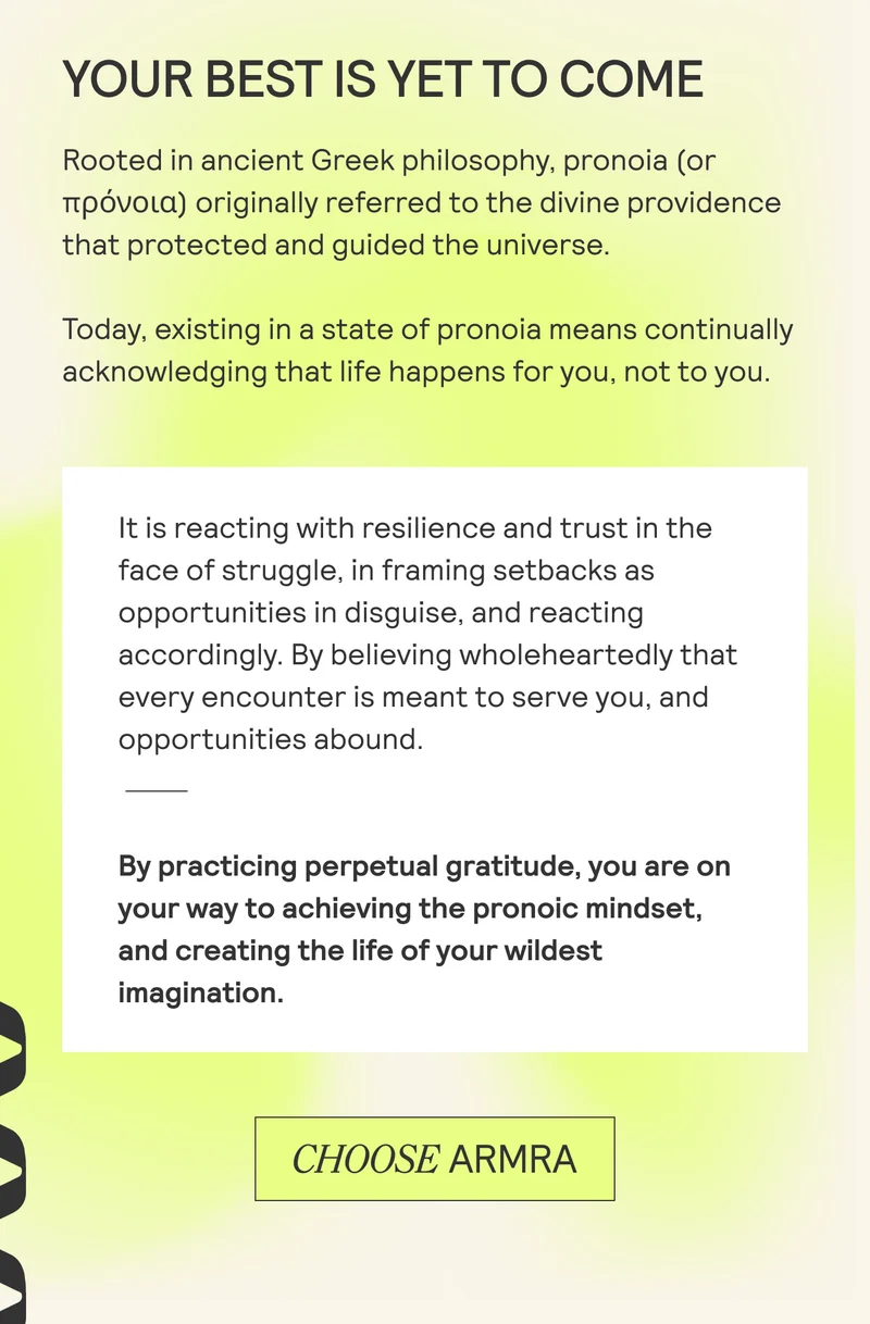 YOUR BEST IS YET TO COME. Rooted in ancient Greek philosophy, pronoia (or nipovola) originally referred to the divine providence that protected and guided the universe.  Today, existing in a state of pronoia means continually acknowledging that life happens for you, not to you.