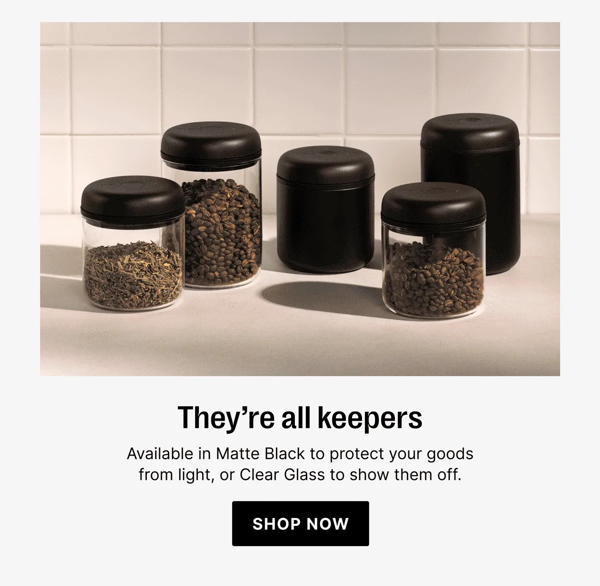 They're all keepers - available in Matte Black to protect your goods or Clear Glass to show them off
