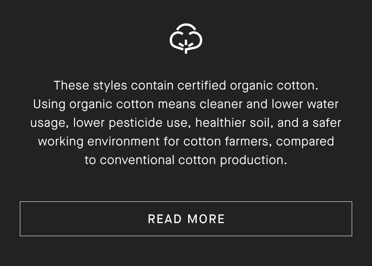 These styles contain certified organic cotton. Using organic cotton means cleaner and lower water usage, lower pesticide use, healthier soil, and a safer working environment for cotton farmers, compared to conventional cotton production. [READ MORE]