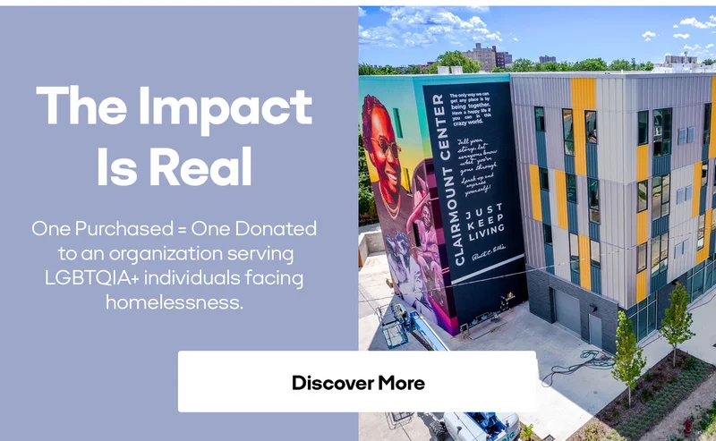 The Impact Is Real One Purchased = One Donated to an organization serving LGBTQIA+ individuals facing homelessness. Discover More