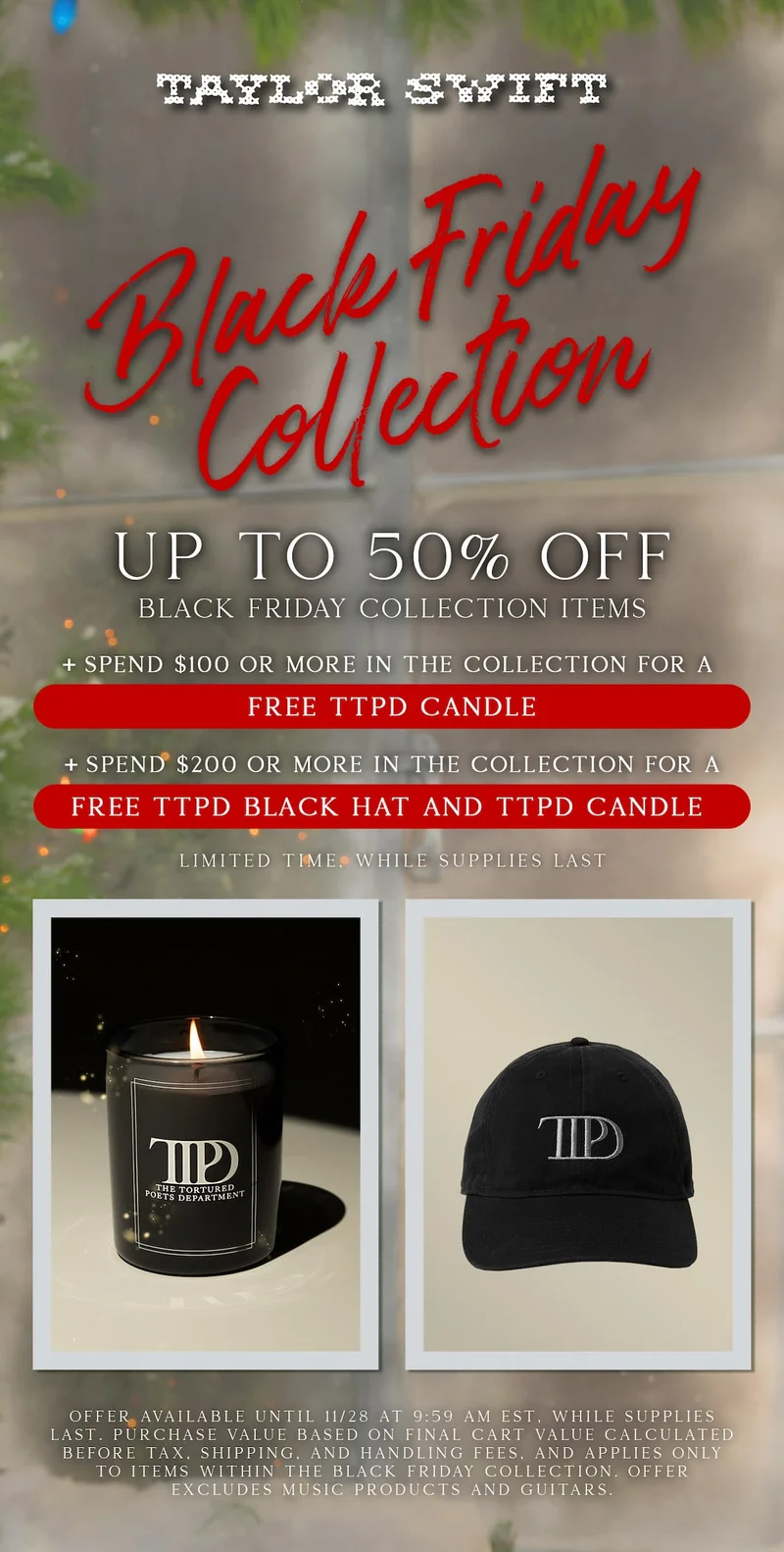 Taylor Swift Black Friday Collection. Up to 50% off Black Friday collection items. +Spend $100 or more for a free TTPD Candle. +Spend $200 or more for a free TTPD Black Hat and TTPD Candle. Limited time, while supplies last. Offer available until 11/28/25 at 9:59am ET, while supplies last. Purchase value based on final cart value calculated before tax, shipping, and handling fees, and applies only to items within the Black Friday Collection. Offer excludes music products and guitars.