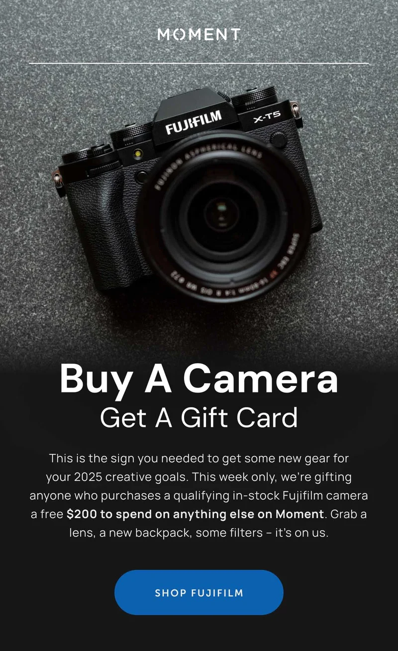 **Buy a Camera, Get a Gift Card**  This is the sign you needed to get some new gear for your 2025 creative goals. This week only, we’re gifting anyone who purchases an in-stock Fujifilm camera a free $200 to spend on anything else on Moment. Grab a lens, a new backpack, some filters – it’s on us.