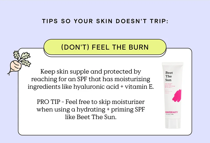 Tips so your skin doesn't trip: (Don't) Feel the Burn - Keep skin supple and protected by reaching for an SPF that has moisturizing ingredients like hyaluronic acid and vitamin E. PRO TIP - Feel free to skip moisturizer when using a hydrating and priming SPF like Beet The Sun.