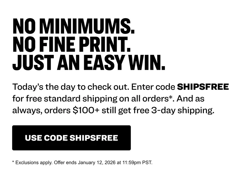 No minimums. No fine print. Just an easy win. Today’s the day to check out. Enter code SHIPSFREE for free standard shipping on all orders*. And as always, orders $100+ still get free 3-day shipping. use code shipsfree * Exclusions apply. Offer ends January 12, 2026 at 11:59pm PST.