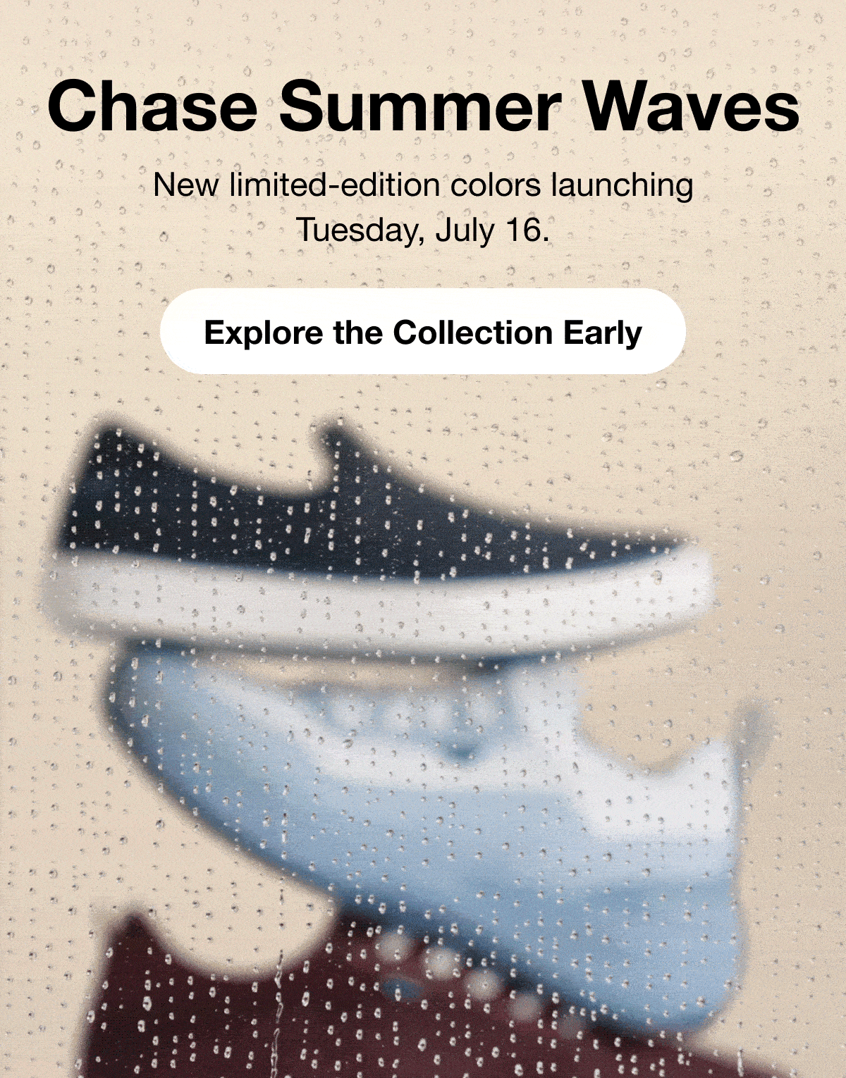 Chase Summer Waves. New limited-edition colors launching Tuesday, July 16th. Explore the Collection Early.