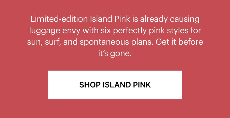 Limited-edition Island Pink already causing luggage envy with six perfectly pink styles for sun, surf, and spontaneous plans. Get it before it's gone.