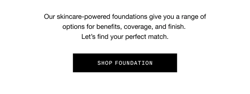 Our skincare-powered foundations give you a range of options for benefits, coverage, and finish. Let’s find your perfect match. SHOP FOUNDATION
