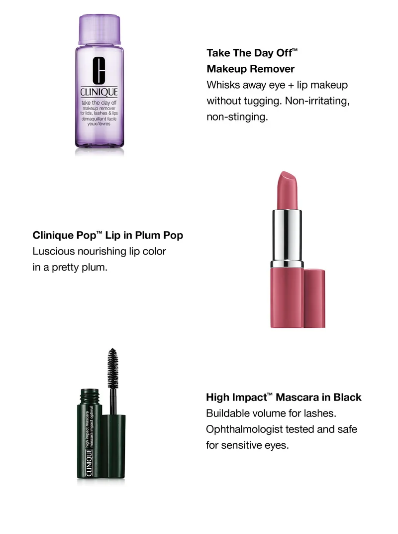Take The Day Off™ Makeup Remover Whisks away eye + lip makeup without tugging. Non-irritating, non-stinging. Clinique Pop™Lip in Plum Pop Luscious nourishing lip color in a pretty plum. High Impact™ Mascara in Black Buildable volume for lashes. Ophthalmologist tested and safe for sensitive eyes.