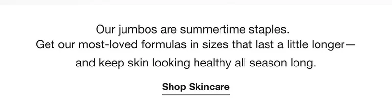 Our jumbos are summertime staples. Get our most-loved formulas in sizes that last a little longer—and keep skin looking healthy all season long.