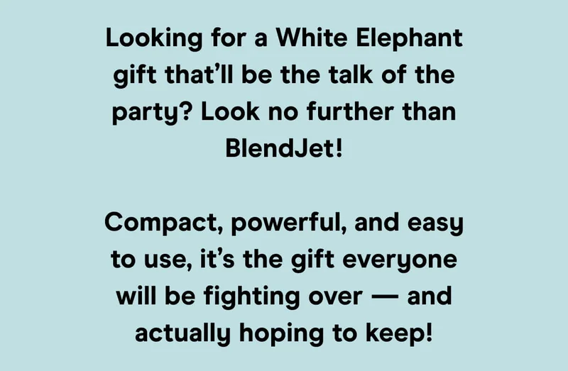 Looking for a White Elephant gift that’ll be the talk of the party? Look no further than BlendJet!  Compact, powerful, and easy to use, it’s the gift everyone will be fighting over — and actually hoping to keep!