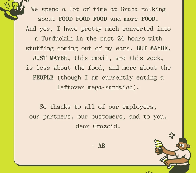 We spend a lot of time at Graza talking about FOOD FOOD FOOD and more FOOD. And yes, I have pretty much converted into a Turduckin in the past 24 hours with stuffing coming out of my ears, BUT MAYBE, JUST MAYBE, this email, and this week, is less about the food, and more about the PEOPLE (though I am currently eating a leftover mega-sandwich).  So thanks to all of our employees, our partners, our customers, and to you, dear Grazoid. - AB