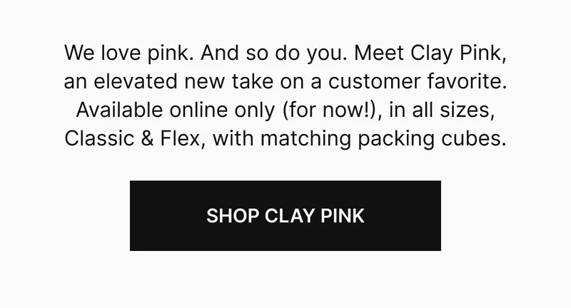 We love pink. And so do you. The next big pink is here and has officially joined our core lineup. Meet Clay Pink, an elevated new take on your favorite color. Available online only (for now), in all sizes, Classic & Flex, with matching packing cubes.Shop Clay Pink