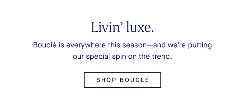 Livin’ luxe. Bouclé is everywhere this season—and we’re putting our special spin on the trend. SHOP BOUCLÉ
