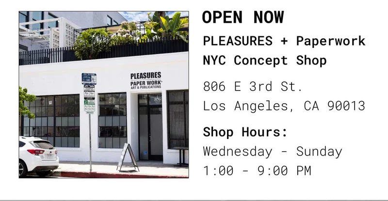 Open Now | PLEASURES + Paperwork NYC Concept Shop 806 E 3rd St. Los Angeles, CA 90013 | Shop Hours: Thursday - Sunday 1:00 - 9:00 PM
