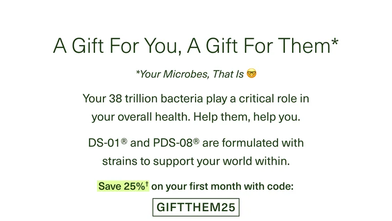 A Gift For You, A Gift For Them* *Your Microbes, That Is 🤓 Your 38 trillion bacteria play a critical role in your overall health. Help them, help you. DS-01® and PDS-08® are formulated with strains to support your world within. Save 25%† on your first month with code: GIFTTHEM25