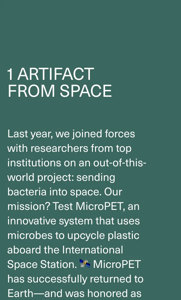 1 Artifact  From Space. Last year, we joined forces with researchers from top institutions on an out-of-this-world project: sending bacteria into space. Our mission? Test MicroPET, an innovative system that uses microbes to upcycle plastic aboard the International Space Station. 🛰️ MicroPET has successfully returned to Earth—and was honored as one of TIME’s Best Inventions of 2023.