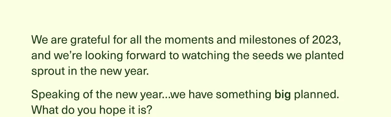 We are grateful for all the moments and milestones of 2023, and we’re looking forward to watching the seeds we planted sprout in the new year. Speaking of the new year…we have something big planned. What do you hope it is?