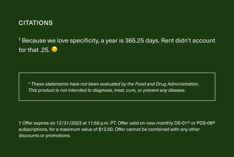 Citations 1 Because we love specificity, a year is 365.25 days. Rent didn’t account for that .25. 😉 * These statements have not been evaluated by the Food and Drug Administration. This product is not intended to diagnose, treat, cure, or prevent any disease. † Offer expires on 12/31/2023 at 11:59 p.m. PT. Offer valid on new monthly DS-01® or PDS-08® subscriptions, for a maximum value of $12.50. Offer cannot be combined with any other discounts or promotions.