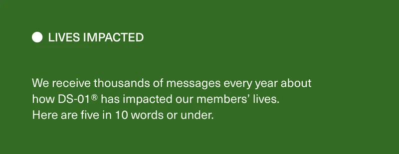 Lives Impacted. We receive thousands of messages every year about how DS-01® has impacted our members’ lives. Here are five in 10 words or under.