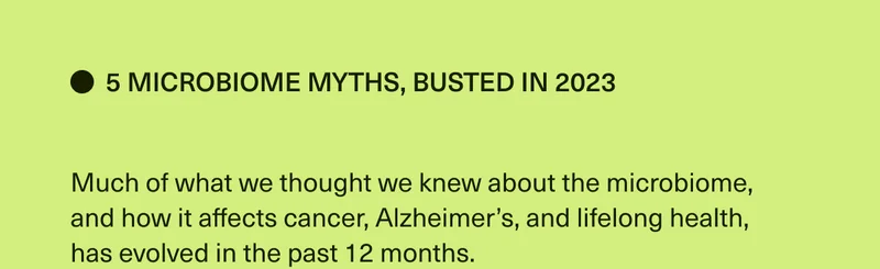 5 Microbiome Myths, Busted in 2023. Much of what we thought we knew about the microbiome, and how it affects cancer, Alzheimer’s, and lifelong health, has evolved in the past 12 months.