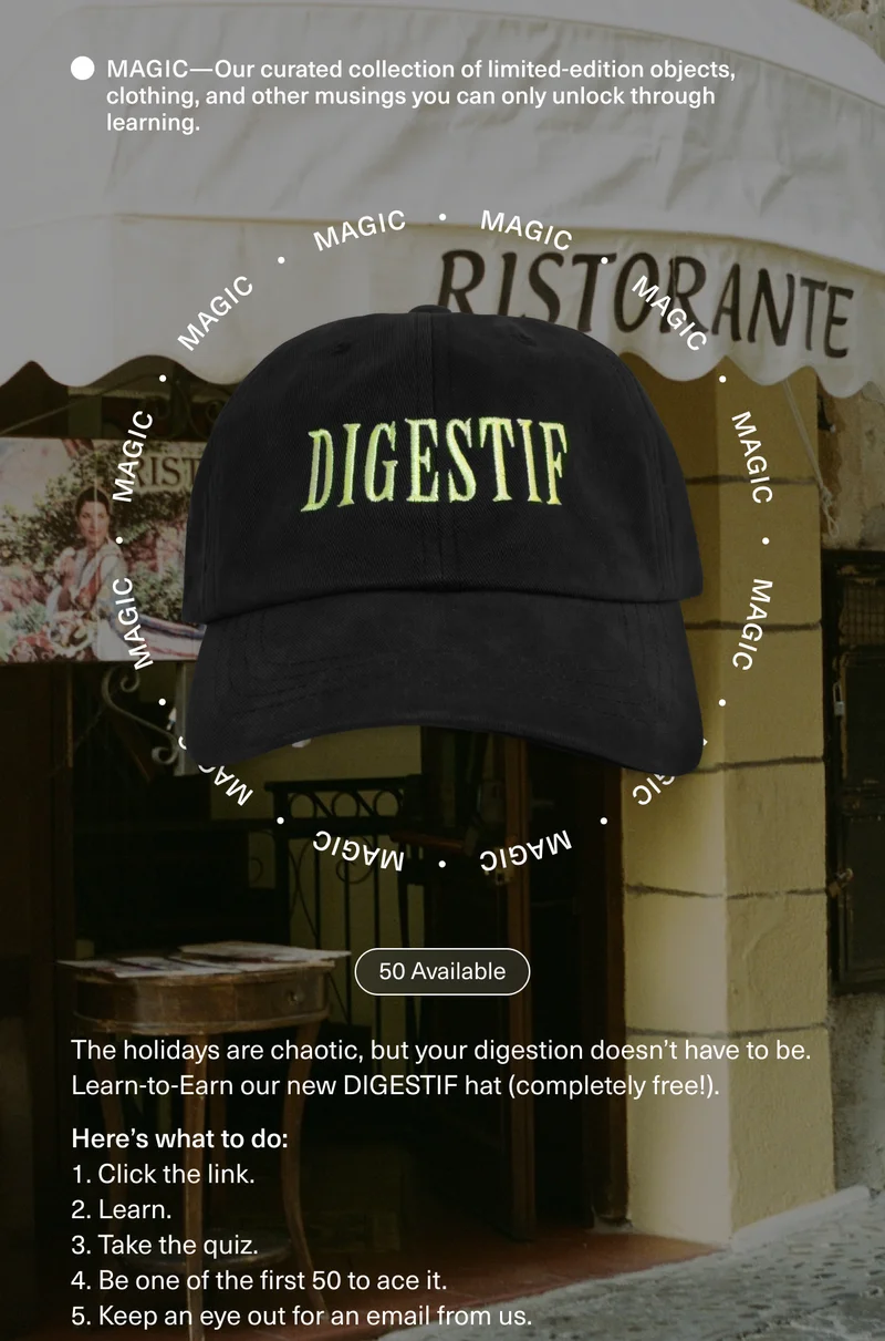 MAGIC—Our curated collection of limited-edition objects, clothing, and other musings you can only unlock through learning. 50 Available The holidays are chaotic, but your digestion doesn’t have to be. Learn-to-Earn our new DIGESTIF hat (completely free!). Here’s what to do: 1. Click the link. 2. Learn. 3. Take the quiz. 4. Be one of the first 50 to ace it. 5. Keep an eye out for an email from us.