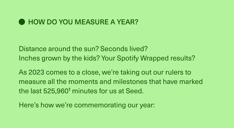 How do you measure a year? Distance around the sun? Seconds lived? Inches grown by the kids? Your Spotify Wrapped results? As 2023 comes to a close, we’re taking out our rulers to measure all the moments and milestones that have marked  the last 525,9601 minutes for us at Seed. Here’s how we’re commemorating our year: