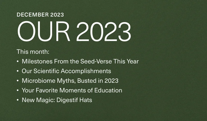 December 2023. Our 2023. This month: Milestones From the Seed-Verse This Year, Our Scientific Accomplishments, Microbiome Myths, Busted in 2023, Your Favorite Moments of Education, New Magic: Digestif Hats.