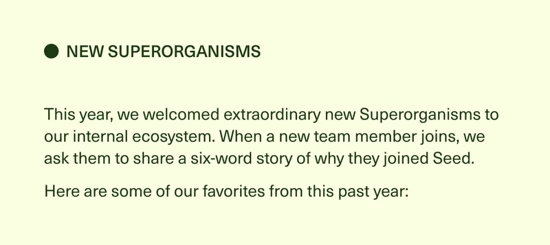 New Superorganisms. This year, we welcomed extraordinary new Superorganisms to our internal ecosystem. When a new team member joins, we ask them to share a six-word story of why they joined Seed. Here are some of our favorites from this past year: