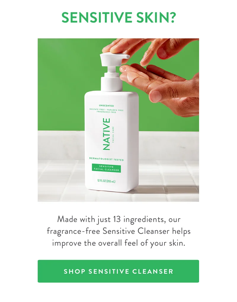 SENSITIVE SKIN? Made with just 13 ingredients, our fragrance-free Sensitive Cleanser helps improve the overall feel of your skin. SHOP SENSITIVE CLEANSER