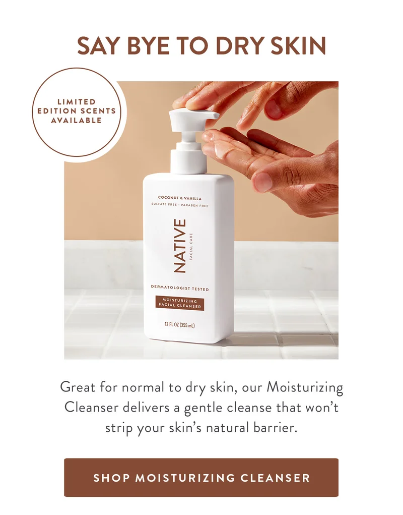 SAY BYE TO DRY SKIN LIMITED EDITION SCENTS AVAILABLE Great for normal to dry skin, our Moisturizing Cleanser delivers a gentle cleanse that won't strip your skin's natural barrier. SHOP MOISTURIZING CLEANSER