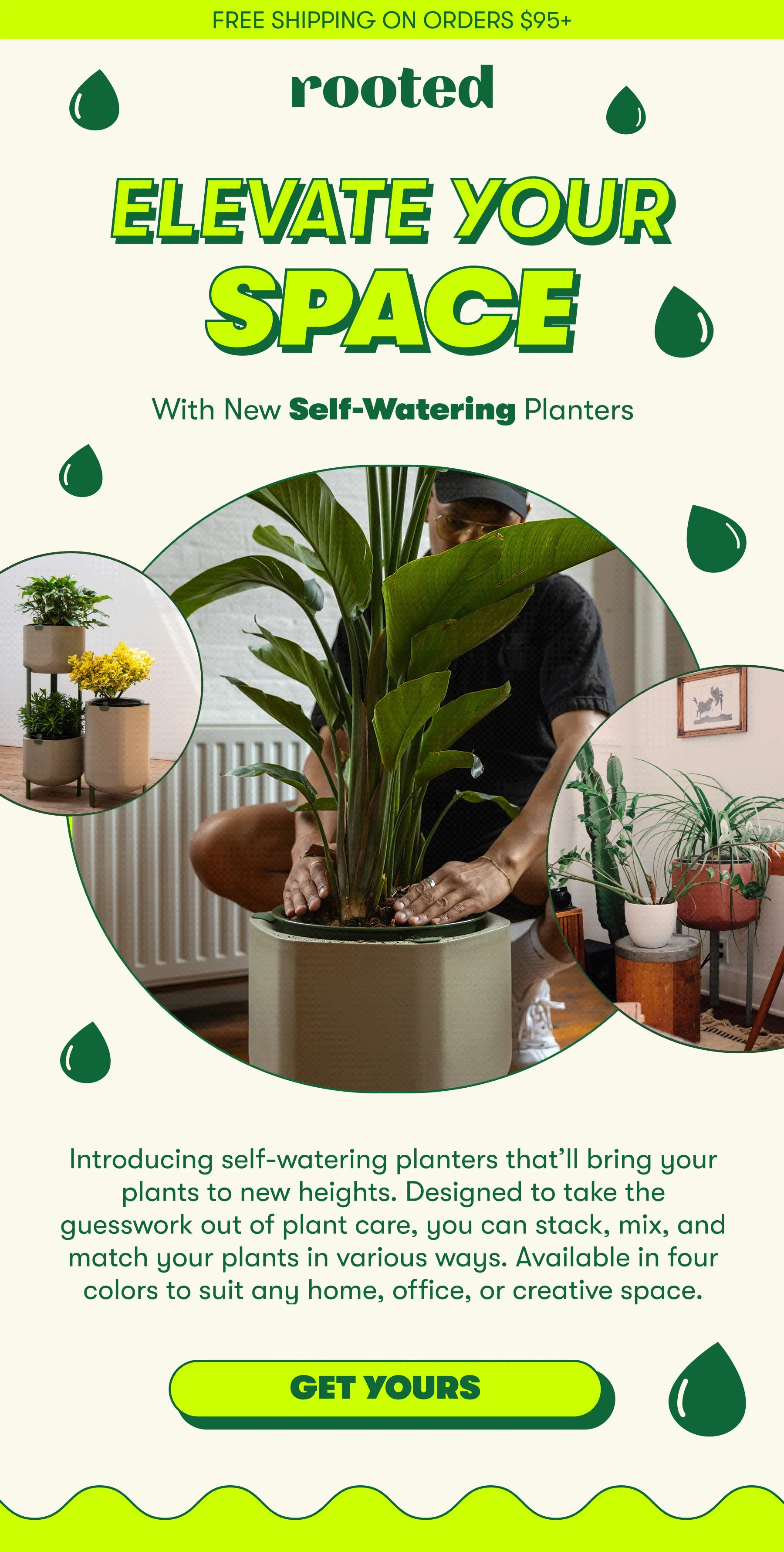 FREE SHIPPING ON ORDERS $95+  ELEVATE YOUR SPACE  With New Self-Watering Planters   Introducing self-watering planters that’ll bring your plants to new heights. Designed to take the guesswork out of plant care, you can stack, mix, and match your plants in various ways. Available in two sizes to suit any home, office, or creative space.  [GET YOURS]