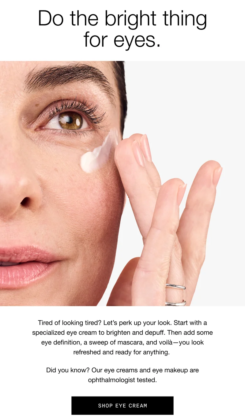 Do the bright thing for eyes. Tired of looking tired? Let’s perk up your look. Start with a specialized eye cream to brighten and depuff. Then add some eye definition, a sweep of mascara, and voilà—you look refreshed and ready for anything. Did you know? Our eye creams and eye makeup are ophthalmologist tested. | Shop Eye Cream