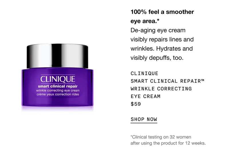 100% feel a smoother eye area.* De-aging eye cream visibly repairs lines and wrinkles. Hydrates and visibly depuffs, too. Clinique Smart Clinical Repair™ Wrinkle Correcting Eye Cream $59 | SHOP NOW | *Clinical testing on 32 women after using the product for 12 weeks.