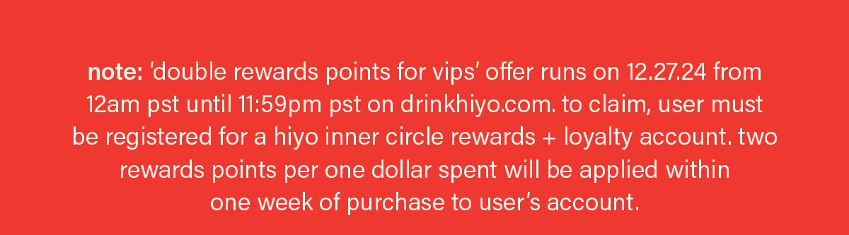 note: 'double rewards points for vips' offer runs on 12.27.24 from 12am pst until 11:59pm pst on drinkhiyo.com. to claim, user must be registered for a hiyo inner circle rewards + loyalty account. two rewards points per one dollar spent will be applied within one week of purchase to user's account.
