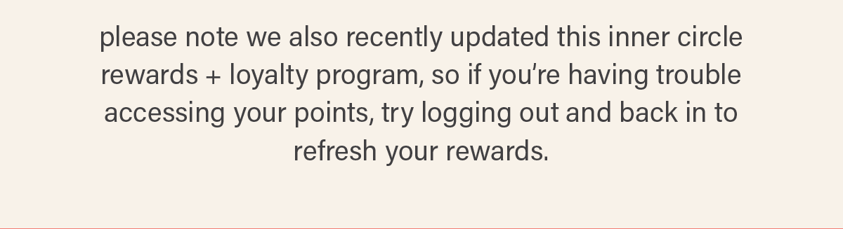 please note we also recently updated our inner circle rewards + loyalty program, so if you're having trouble accessing your points, try logging out and back in to refresh your rewards.