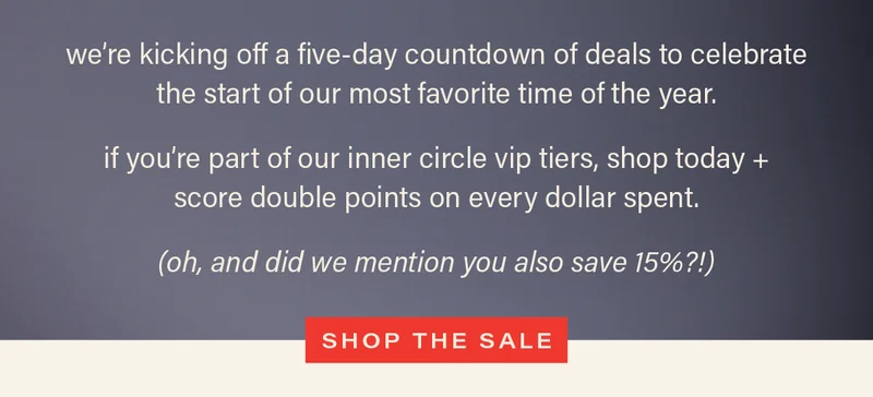 we're kicking off a five-day countdown of deals to celebrate the start of our most favorite time of the year. if you're part of our inner circle vip tiers, shop today + score double points on every dollar spent. (oh, and did we mention you also save 15%?!) [SHOP THE SALE]