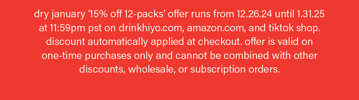 note: dry january '15% off 12-packs' offer runs from 12.26.24 until 1.31.25 at 11:59pm pst on drinkhiyo.com, amazon.com, and tiktok shop. discount automatically applied at checkout. offer is valid on one-time purchases only and cannot be combined with other discounts, wholesale, or subscription orders.