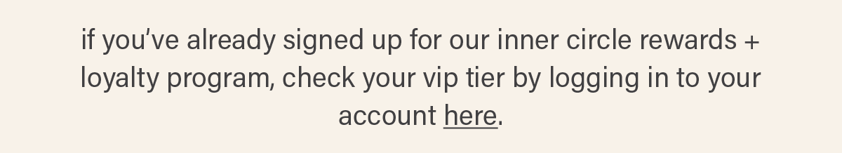 if you've already signed up for our inner circle rewards + loyalty program, check your vip tier by logging in to your account here (link).