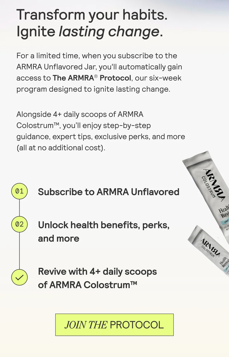 Transform your habits. Ignite lasting change.  For a limited time, when you subscribe to the ARMRA Unflavored Jar, you'll automatically gain access to The ARMRA® Protocol, our six-week program designed to ignite lasting change. Alongside 4+ daily scoops of ARMRA Colostrum™, you'll enjoy step-by-step guidance, expert tips, exclusive perks, and more (all at no additional cost).