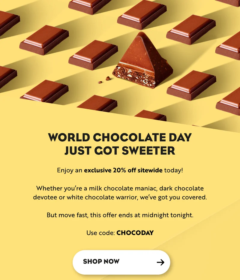 Enjoy an exclusive 20% off sitewide today!  Whether you’re a milk chocolate maniac, dark chocolate devotee or white chocolate warrior, we’ve got you covered.  But move fast, this offer ends at midnight tonight.  Use code: CHOCODAY